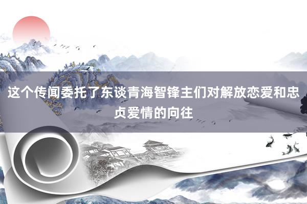 这个传闻委托了东谈青海智锋主们对解放恋爱和忠贞爱情的向往